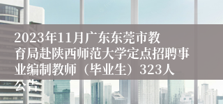 2023年11月广东东莞市教育局赴陕西师范大学定点招聘事业编制教师（毕业生）323人公告