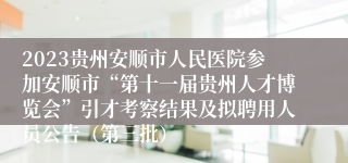 2023贵州安顺市人民医院参加安顺市“第十一届贵州人才博览会”引才考察结果及拟聘用人员公告（第三批）