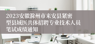2023安徽滁州市来安县紧密型县域医共体招聘专业技术人员笔试成绩通知