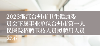 2023浙江台州市卫生健康委员会下属事业单位台州市第一人民医院招聘卫技人员拟聘用人员公示